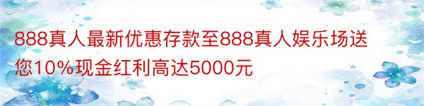 888真人最新优惠存款至888真人娱乐场送您10％现金红利高达5000元
