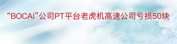 “BOCAI”公司PT平台老虎机高速公司亏损50块