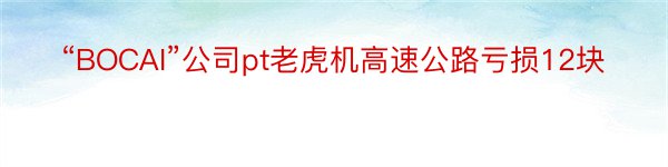 “BOCAI”公司pt老虎机高速公路亏损12块