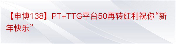 【申博138】PT+TTG平台50再转红利祝你“新年快乐”